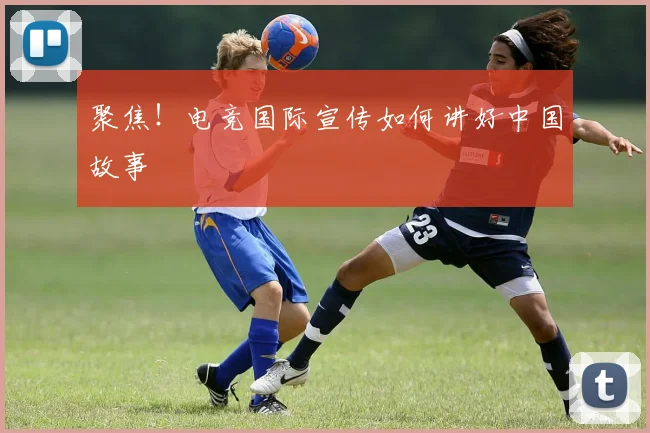聚焦！电竞国际宣传如何讲好中国故事