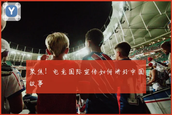 聚焦！电竞国际宣传如何讲好中国故事