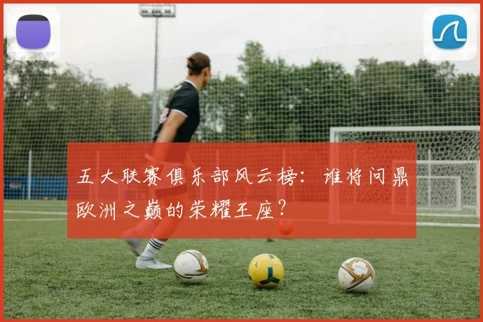 五大联赛俱乐部风云榜：谁将问鼎欧洲之巅的荣耀王座？