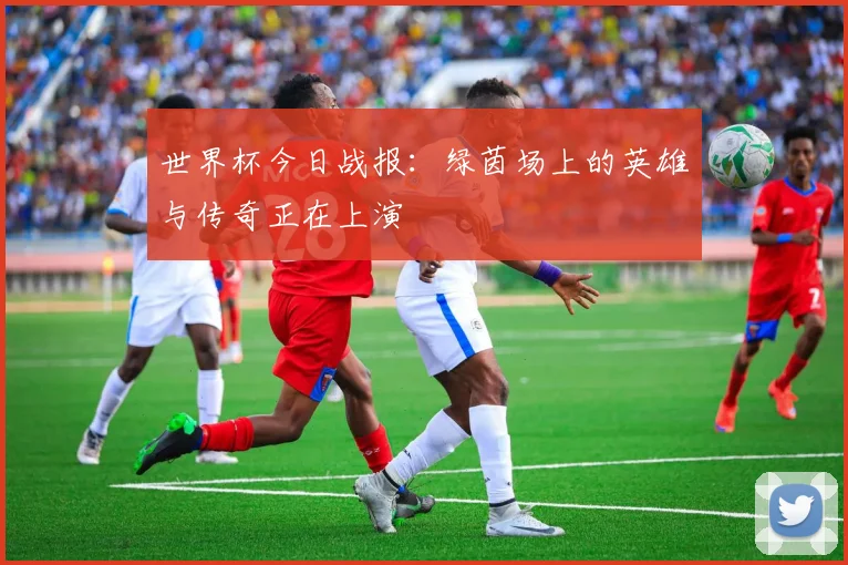 世界杯今日战报：绿茵场上的英雄与传奇正在上演