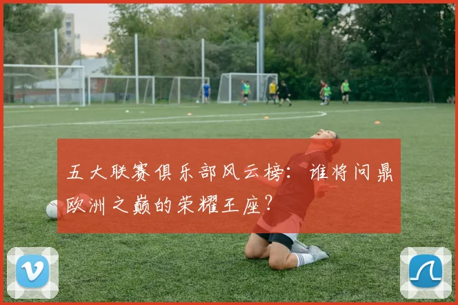五大联赛俱乐部风云榜:谁将问鼎欧洲之巅的荣耀王座?